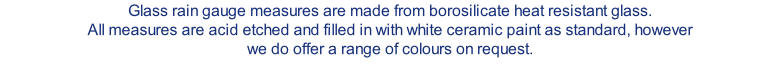 Glass rain gauge measures are made from borosilicate heat resistant glass. All measures are acid etched and filled in with white ceramic paint as standard, however we do offer a range of colours on request.