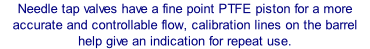 Needle tap valves have a fine point PTFE piston for a more accurate and controllable flow, calibration lines on the barrel help give an indication for repeat use.